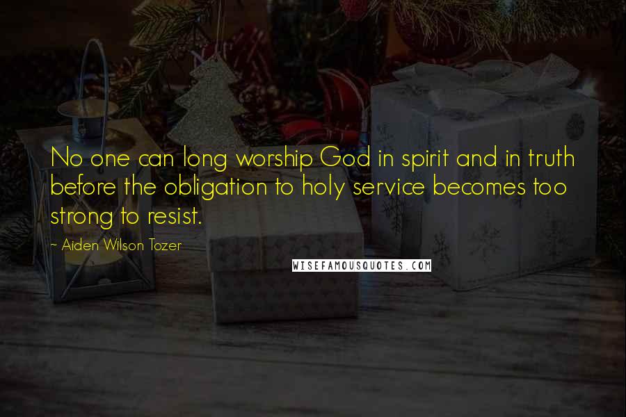 Aiden Wilson Tozer Quotes: No one can long worship God in spirit and in truth before the obligation to holy service becomes too strong to resist.