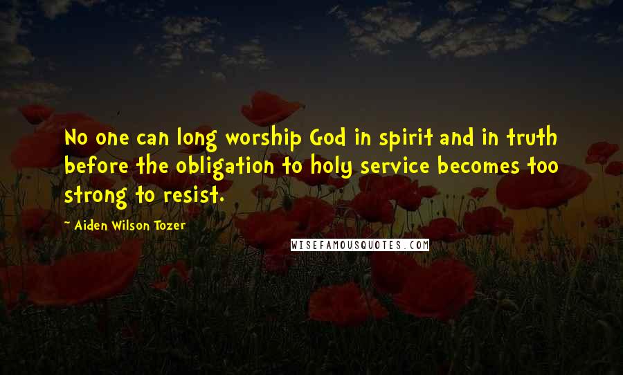 Aiden Wilson Tozer Quotes: No one can long worship God in spirit and in truth before the obligation to holy service becomes too strong to resist.