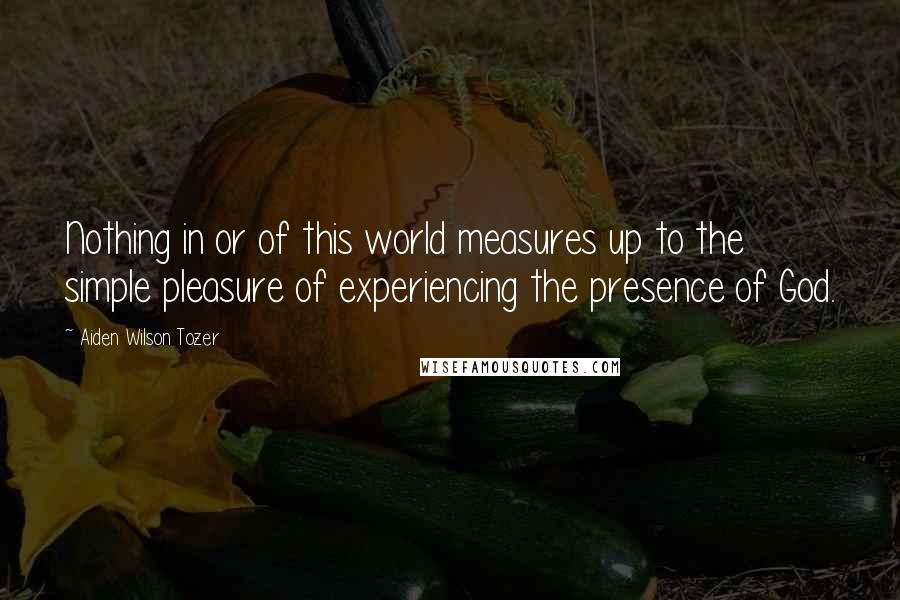 Aiden Wilson Tozer Quotes: Nothing in or of this world measures up to the simple pleasure of experiencing the presence of God.