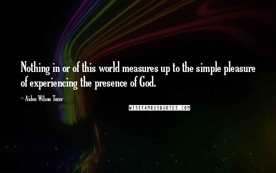 Aiden Wilson Tozer Quotes: Nothing in or of this world measures up to the simple pleasure of experiencing the presence of God.