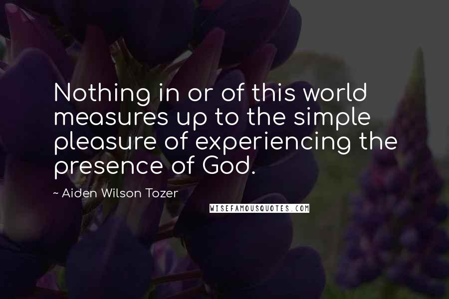Aiden Wilson Tozer Quotes: Nothing in or of this world measures up to the simple pleasure of experiencing the presence of God.