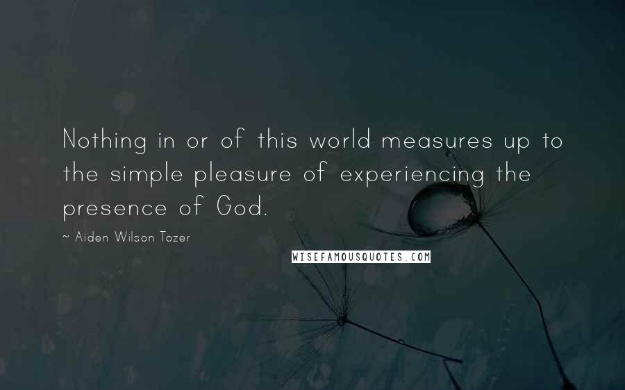Aiden Wilson Tozer Quotes: Nothing in or of this world measures up to the simple pleasure of experiencing the presence of God.