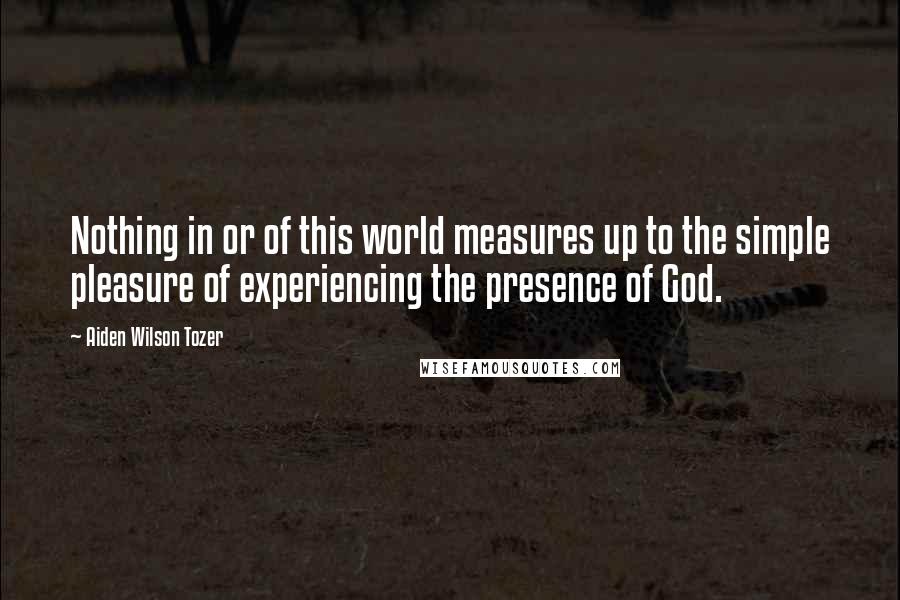 Aiden Wilson Tozer Quotes: Nothing in or of this world measures up to the simple pleasure of experiencing the presence of God.