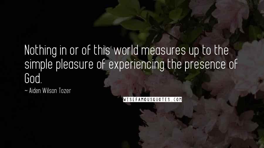 Aiden Wilson Tozer Quotes: Nothing in or of this world measures up to the simple pleasure of experiencing the presence of God.