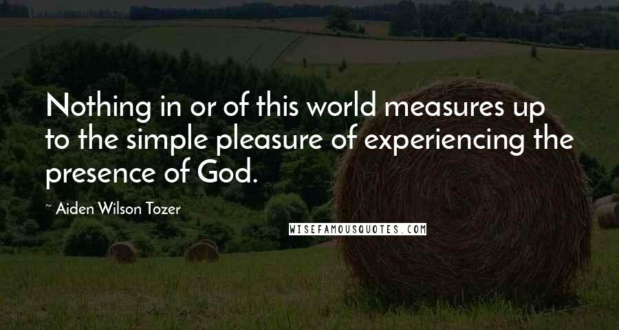 Aiden Wilson Tozer Quotes: Nothing in or of this world measures up to the simple pleasure of experiencing the presence of God.