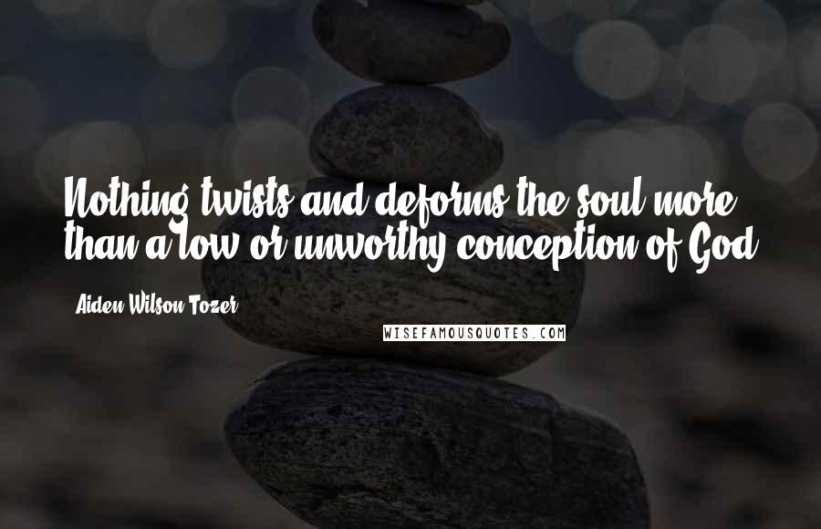 Aiden Wilson Tozer Quotes: Nothing twists and deforms the soul more than a low or unworthy conception of God