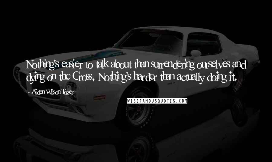 Aiden Wilson Tozer Quotes: Nothing's easier to talk about than surrendering ourselves and dying on the Cross. Nothing's harder than actually doing it.