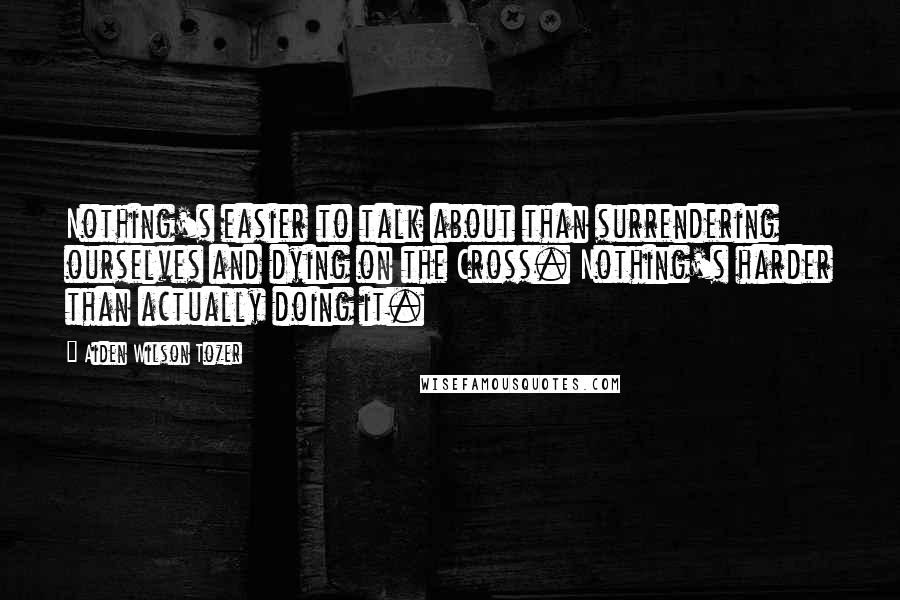 Aiden Wilson Tozer Quotes: Nothing's easier to talk about than surrendering ourselves and dying on the Cross. Nothing's harder than actually doing it.