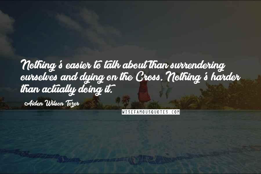 Aiden Wilson Tozer Quotes: Nothing's easier to talk about than surrendering ourselves and dying on the Cross. Nothing's harder than actually doing it.