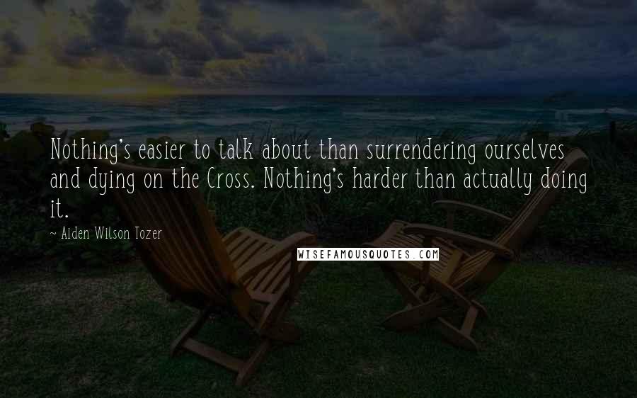 Aiden Wilson Tozer Quotes: Nothing's easier to talk about than surrendering ourselves and dying on the Cross. Nothing's harder than actually doing it.