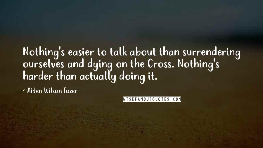 Aiden Wilson Tozer Quotes: Nothing's easier to talk about than surrendering ourselves and dying on the Cross. Nothing's harder than actually doing it.