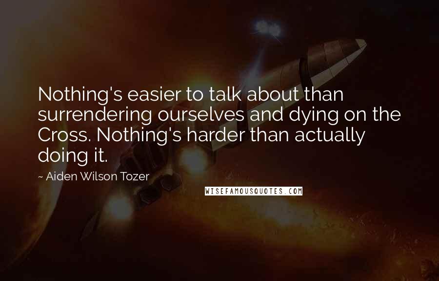 Aiden Wilson Tozer Quotes: Nothing's easier to talk about than surrendering ourselves and dying on the Cross. Nothing's harder than actually doing it.