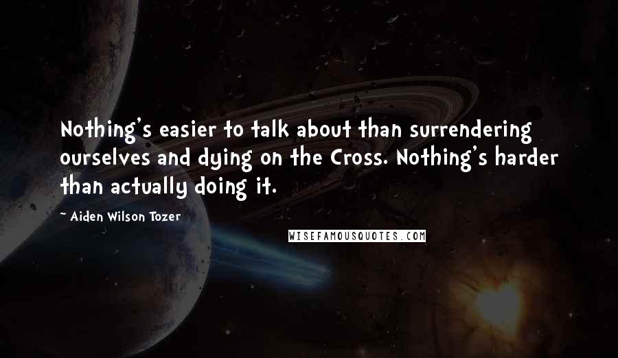 Aiden Wilson Tozer Quotes: Nothing's easier to talk about than surrendering ourselves and dying on the Cross. Nothing's harder than actually doing it.