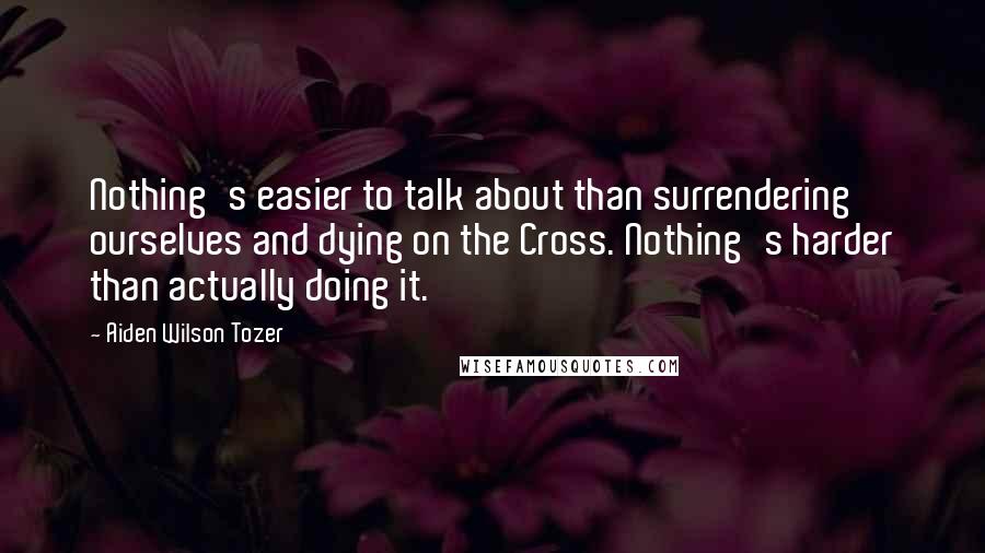Aiden Wilson Tozer Quotes: Nothing's easier to talk about than surrendering ourselves and dying on the Cross. Nothing's harder than actually doing it.