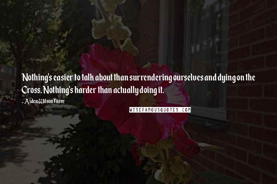 Aiden Wilson Tozer Quotes: Nothing's easier to talk about than surrendering ourselves and dying on the Cross. Nothing's harder than actually doing it.