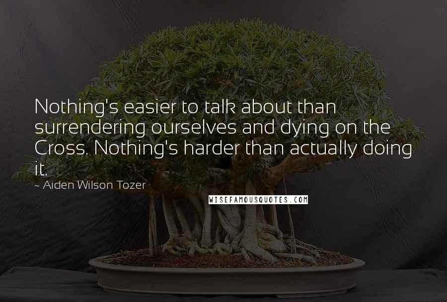 Aiden Wilson Tozer Quotes: Nothing's easier to talk about than surrendering ourselves and dying on the Cross. Nothing's harder than actually doing it.