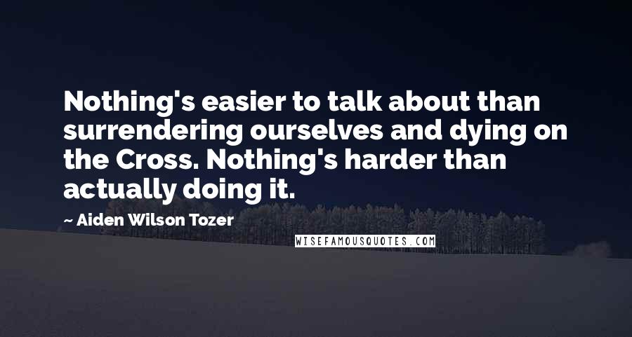 Aiden Wilson Tozer Quotes: Nothing's easier to talk about than surrendering ourselves and dying on the Cross. Nothing's harder than actually doing it.