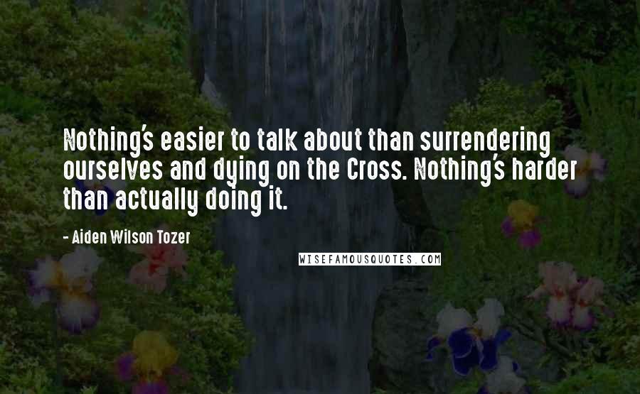 Aiden Wilson Tozer Quotes: Nothing's easier to talk about than surrendering ourselves and dying on the Cross. Nothing's harder than actually doing it.