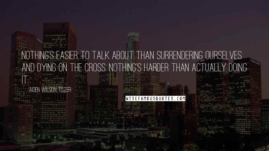 Aiden Wilson Tozer Quotes: Nothing's easier to talk about than surrendering ourselves and dying on the Cross. Nothing's harder than actually doing it.