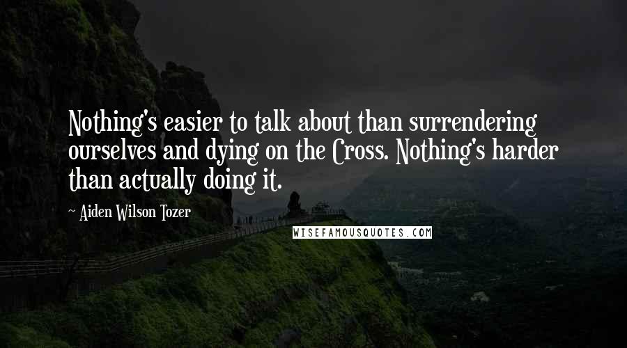 Aiden Wilson Tozer Quotes: Nothing's easier to talk about than surrendering ourselves and dying on the Cross. Nothing's harder than actually doing it.