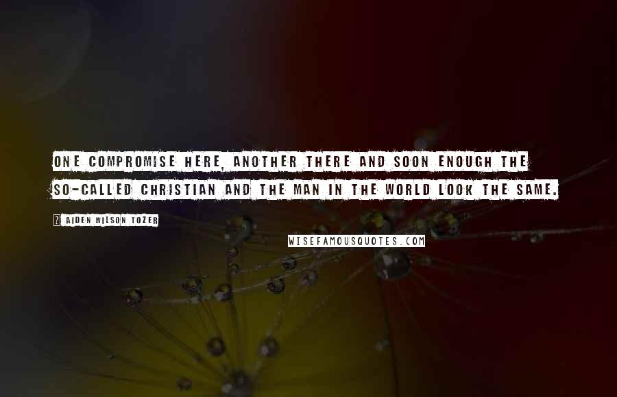 Aiden Wilson Tozer Quotes: One compromise here, another there and soon enough the so-called Christian and the man in the world look the same.