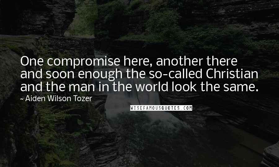 Aiden Wilson Tozer Quotes: One compromise here, another there and soon enough the so-called Christian and the man in the world look the same.