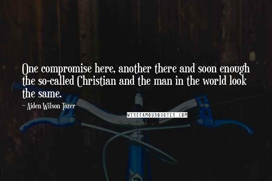 Aiden Wilson Tozer Quotes: One compromise here, another there and soon enough the so-called Christian and the man in the world look the same.