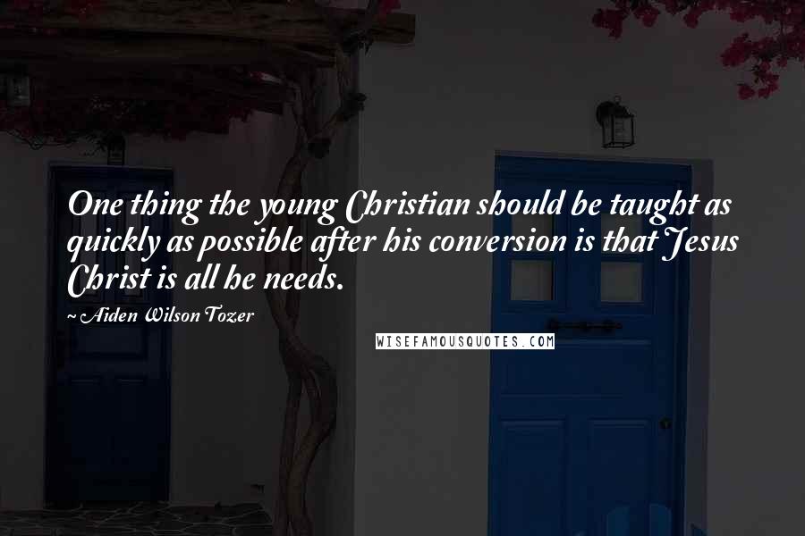 Aiden Wilson Tozer Quotes: One thing the young Christian should be taught as quickly as possible after his conversion is that Jesus Christ is all he needs.