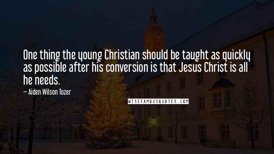 Aiden Wilson Tozer Quotes: One thing the young Christian should be taught as quickly as possible after his conversion is that Jesus Christ is all he needs.