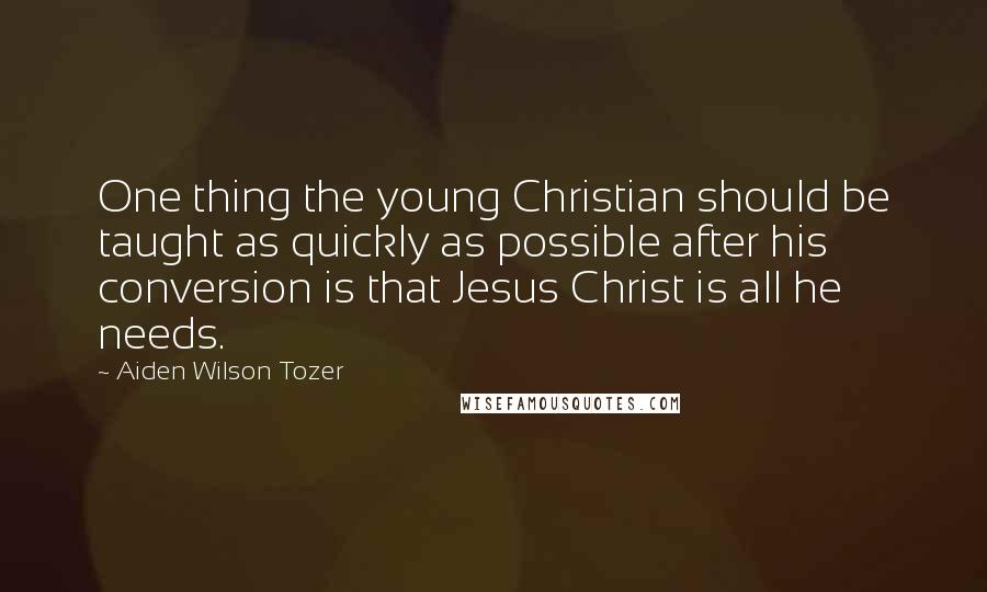 Aiden Wilson Tozer Quotes: One thing the young Christian should be taught as quickly as possible after his conversion is that Jesus Christ is all he needs.