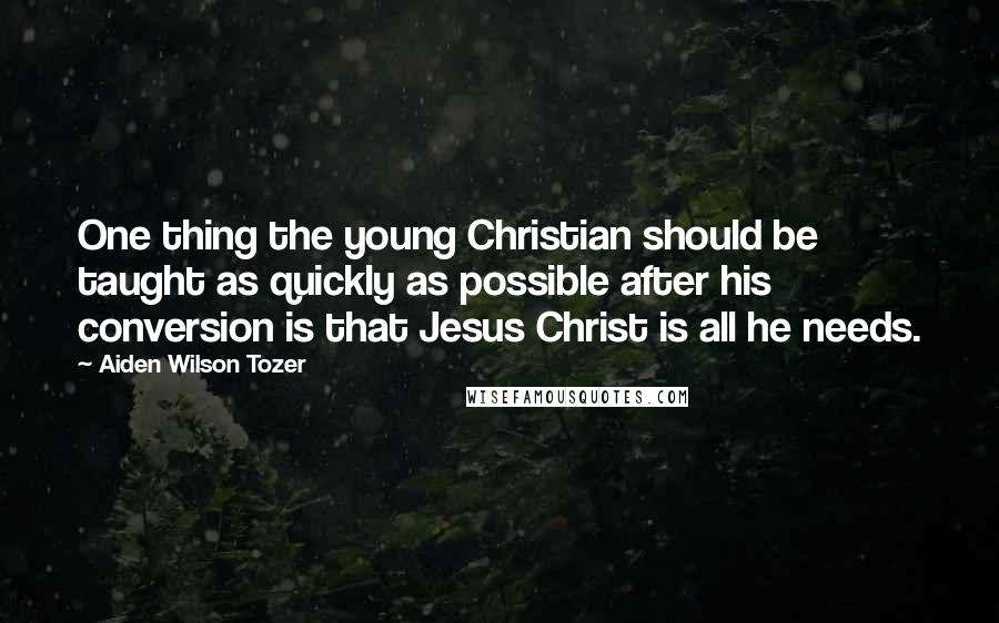 Aiden Wilson Tozer Quotes: One thing the young Christian should be taught as quickly as possible after his conversion is that Jesus Christ is all he needs.