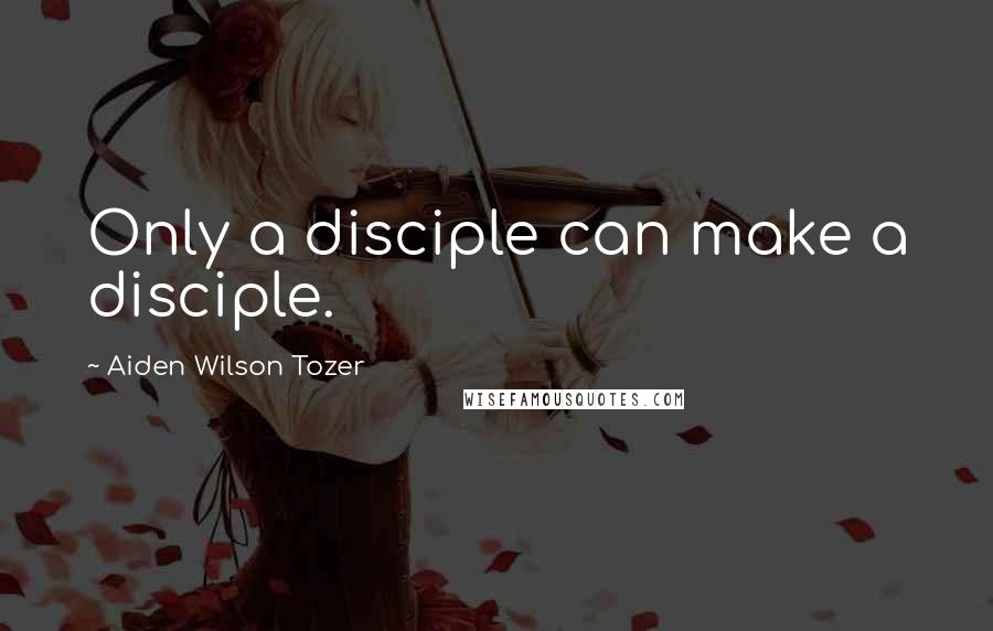 Aiden Wilson Tozer Quotes: Only a disciple can make a disciple.