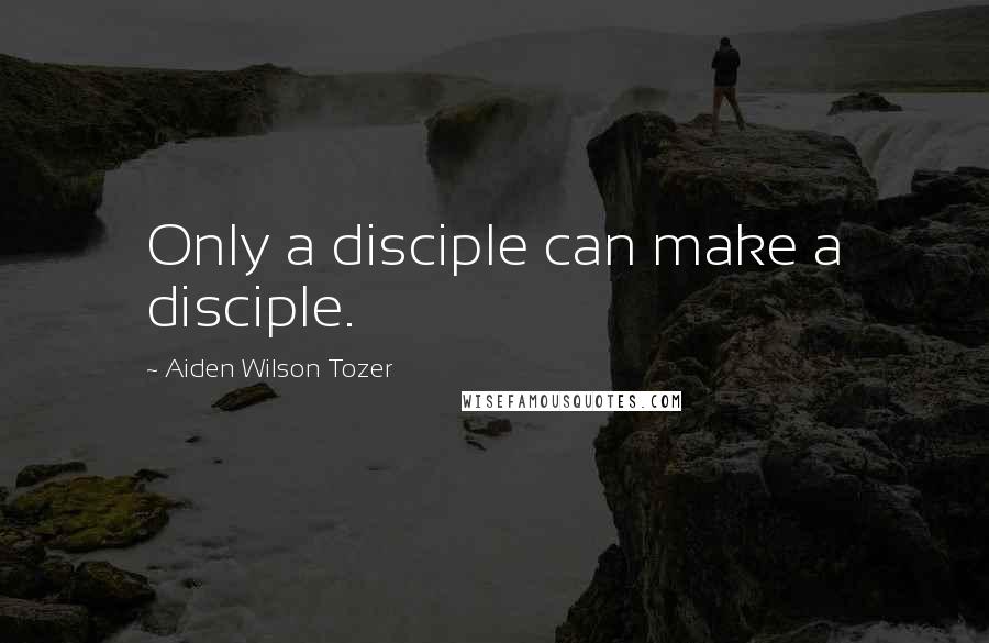 Aiden Wilson Tozer Quotes: Only a disciple can make a disciple.