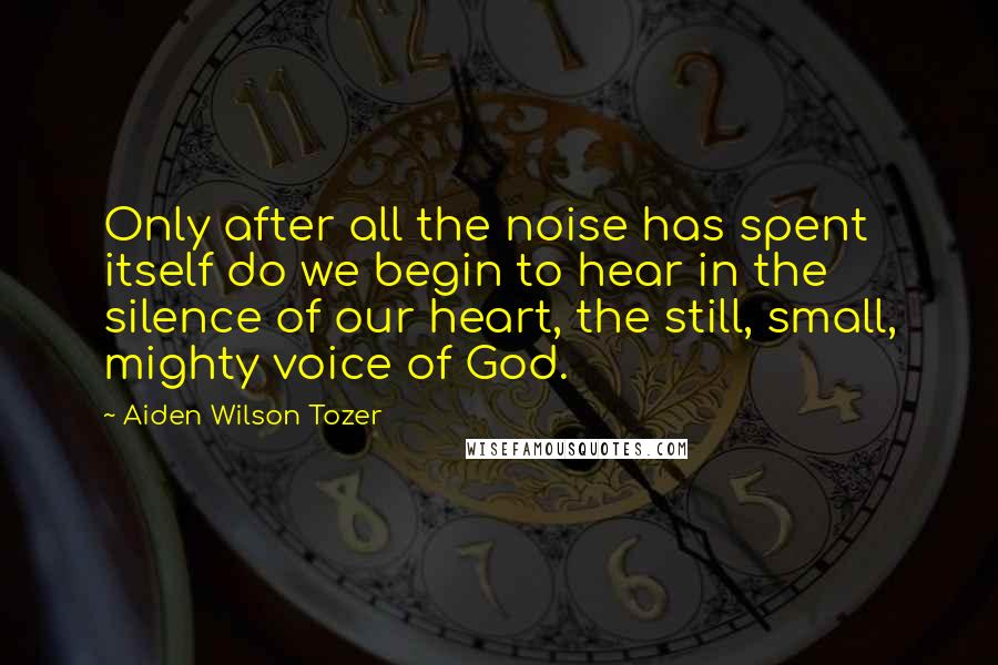 Aiden Wilson Tozer Quotes: Only after all the noise has spent itself do we begin to hear in the silence of our heart, the still, small, mighty voice of God.