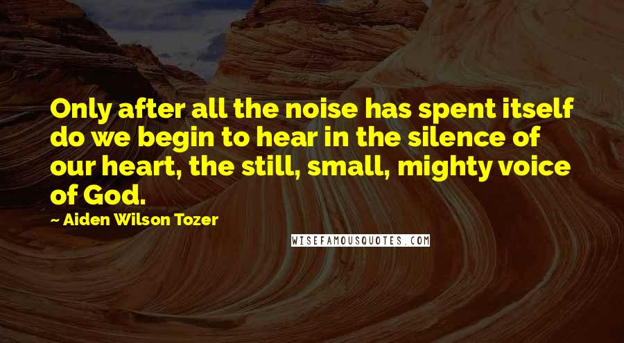 Aiden Wilson Tozer Quotes: Only after all the noise has spent itself do we begin to hear in the silence of our heart, the still, small, mighty voice of God.