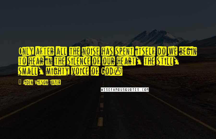 Aiden Wilson Tozer Quotes: Only after all the noise has spent itself do we begin to hear in the silence of our heart, the still, small, mighty voice of God.