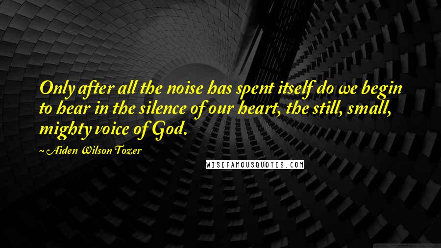 Aiden Wilson Tozer Quotes: Only after all the noise has spent itself do we begin to hear in the silence of our heart, the still, small, mighty voice of God.