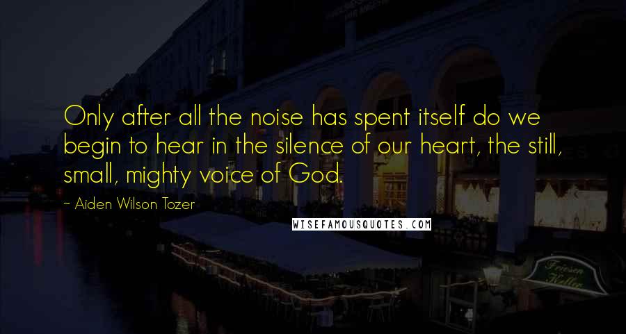 Aiden Wilson Tozer Quotes: Only after all the noise has spent itself do we begin to hear in the silence of our heart, the still, small, mighty voice of God.