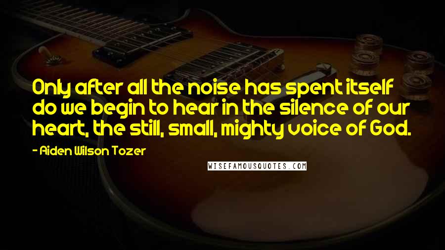 Aiden Wilson Tozer Quotes: Only after all the noise has spent itself do we begin to hear in the silence of our heart, the still, small, mighty voice of God.