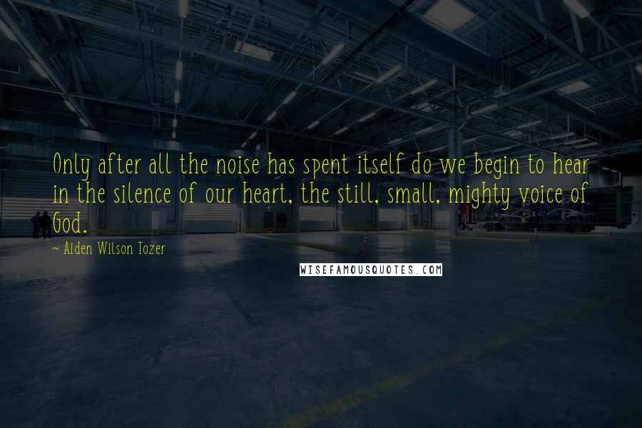 Aiden Wilson Tozer Quotes: Only after all the noise has spent itself do we begin to hear in the silence of our heart, the still, small, mighty voice of God.