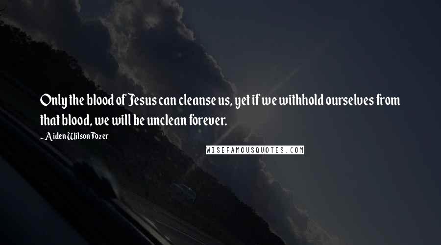 Aiden Wilson Tozer Quotes: Only the blood of Jesus can cleanse us, yet if we withhold ourselves from that blood, we will be unclean forever.