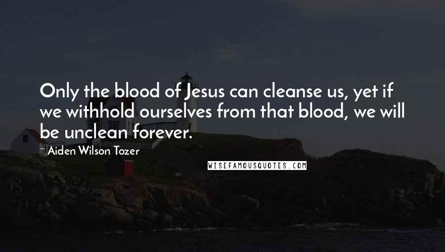 Aiden Wilson Tozer Quotes: Only the blood of Jesus can cleanse us, yet if we withhold ourselves from that blood, we will be unclean forever.