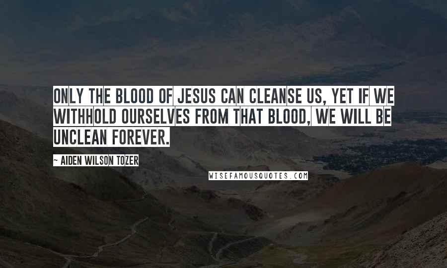 Aiden Wilson Tozer Quotes: Only the blood of Jesus can cleanse us, yet if we withhold ourselves from that blood, we will be unclean forever.