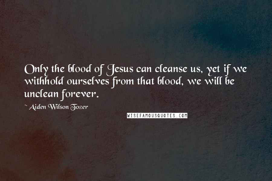 Aiden Wilson Tozer Quotes: Only the blood of Jesus can cleanse us, yet if we withhold ourselves from that blood, we will be unclean forever.