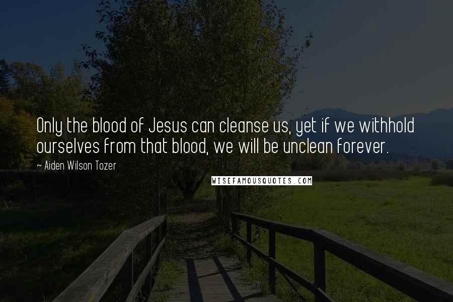 Aiden Wilson Tozer Quotes: Only the blood of Jesus can cleanse us, yet if we withhold ourselves from that blood, we will be unclean forever.