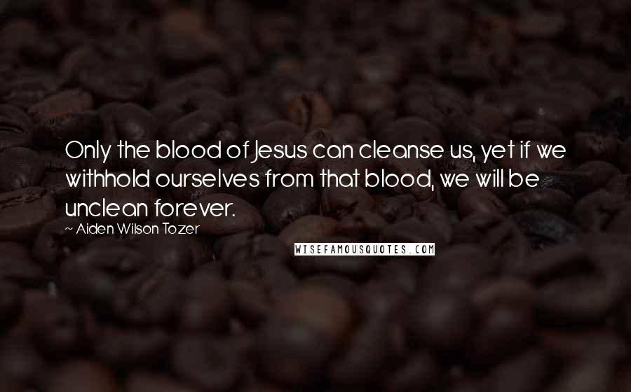 Aiden Wilson Tozer Quotes: Only the blood of Jesus can cleanse us, yet if we withhold ourselves from that blood, we will be unclean forever.