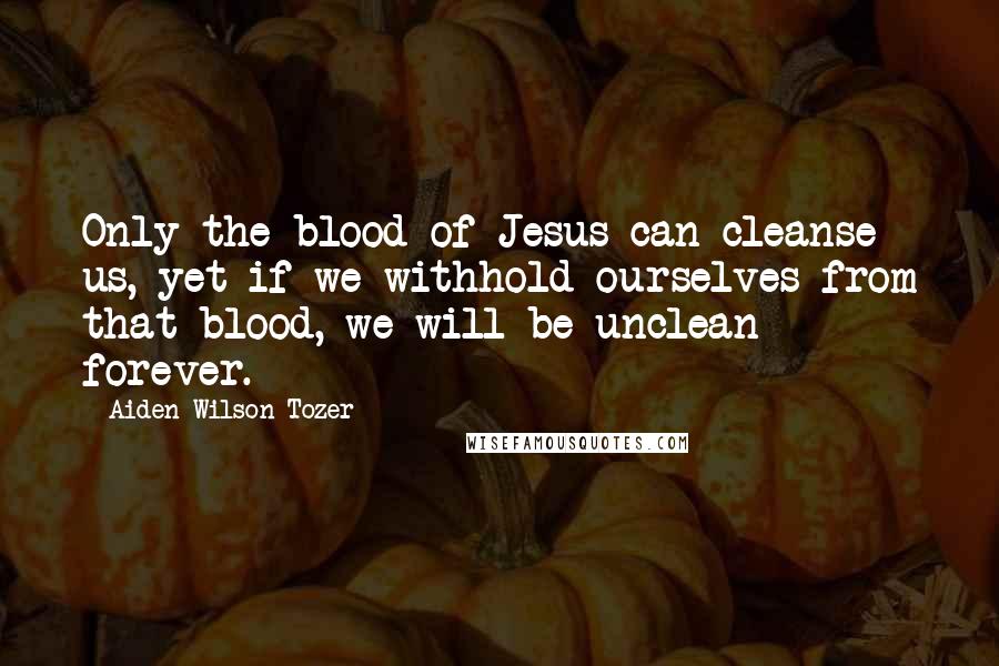 Aiden Wilson Tozer Quotes: Only the blood of Jesus can cleanse us, yet if we withhold ourselves from that blood, we will be unclean forever.