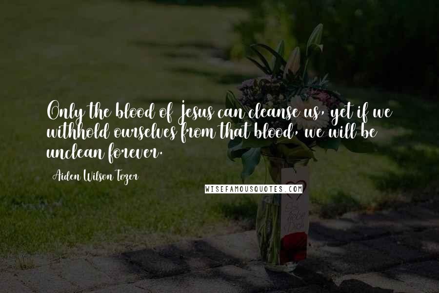 Aiden Wilson Tozer Quotes: Only the blood of Jesus can cleanse us, yet if we withhold ourselves from that blood, we will be unclean forever.