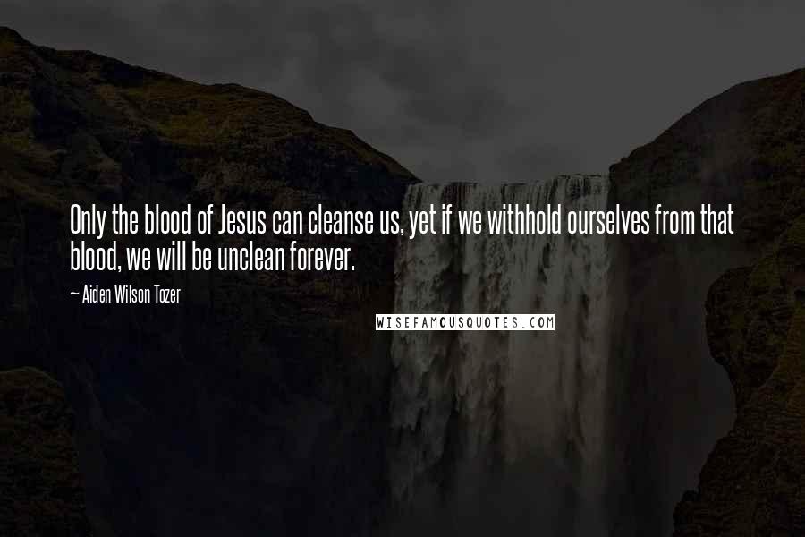 Aiden Wilson Tozer Quotes: Only the blood of Jesus can cleanse us, yet if we withhold ourselves from that blood, we will be unclean forever.