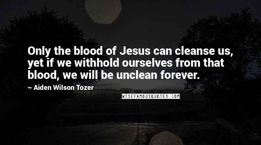 Aiden Wilson Tozer Quotes: Only the blood of Jesus can cleanse us, yet if we withhold ourselves from that blood, we will be unclean forever.